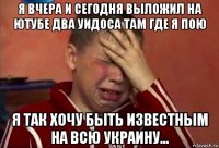 я вчера и сегодня выложил на ютубе два уидоса там где я пою я так хочу быть известным на всю украину...