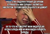 я бы этих падлюк побил до крови, отрубал бы им головы, облил бы кислотой, потом кинул в болото и цемент за то что не смотрят мои видосы на ютубе блядь!им на мои видео плевать блядь!