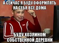 а сейчас я буду оформлять на себя все дома буду хозяином собственной деревни