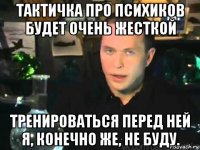 тактичка про психиков будет очень жесткой тренироваться перед ней я, конечно же, не буду.