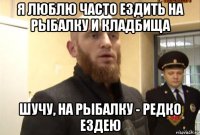 я люблю часто ездить на рыбалку и кладбища шучу, на рыбалку - редко ездею