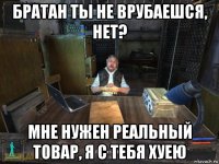 братан ты не врубаешся, нет? мне нужен реальный товар, я с тебя хуею