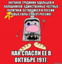 зюганов, грудинин, удальцов и калашников- единственные честные политики, оставшиеся в россии. левые силы спасут россию, как спасли ее в октябре 1917.