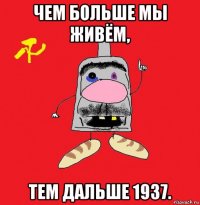 чем больше мы живём, тем дальше 1937.