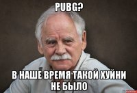 pubg? в наше время такой хуйни не было