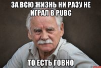 за всю жизнь ни разу не играл в pubg то есть говно