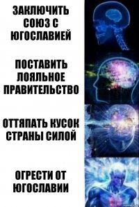 заключить союз с югославией поставить лояльное правительство оттяпать кусок страны силой огрести от югославии