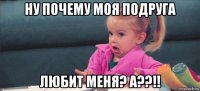 ну почему моя подруга любит меня? а??!!