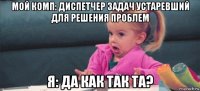 мой комп: диспетчер задач устаревший для решения проблем я: да как так та?