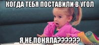 когда тебя поставили в угол я не поняла??????