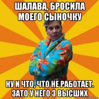 шалава, бросила моего сыночку ну и что, что не работает. зато у него 3 высших