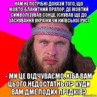 нам не потрібні докази того, що жовто-блакитний прапор, де жовтий символізував сонце, існував ще до заснування україни чи київської русі - ми це відчуваємо, хіба вам цього недостатньо!? куди вам дме подих предків?