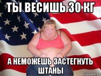 ты весишь 30 кг а неможешь застегнуть штаны