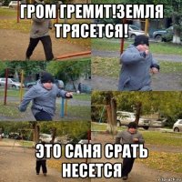 гром гремит!земля трясется! это саня срать несется