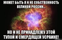 может быть я и не собственность великой россии... но и не принадлежу этой тупой и смердящей усраине!