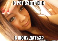 в рот взять или в жопу дать??