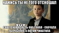 кажись ты не того отсношал советская власть она такая - сначала ты ребёнок, а потом чикатила