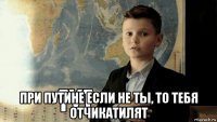  при путине если не ты, то тебя отчикатилят