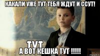 какали уже тут тебя ждут и ссут! а вот кешка тут !!!!!