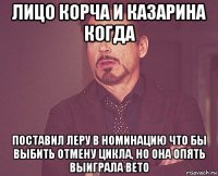 лицо корча и казарина когда поставил леру в номинацию что бы выбить отмену цикла, но она опять выиграла вето