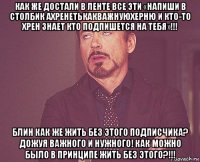 как же достали в ленте все эти «напиши в столбик ахренетькакважнуюхерню и кто-то хрен знает кто подпишется на тебя»!!! блин как же жить без этого подписчика? дожуя важного и нужного! как можно было в принципе жить без этого?!!!