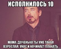 исполнилось 10 мама: доченька ты уже такая взрослая. унас и начинает плакать