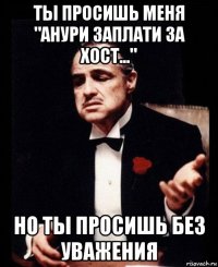 ты просишь меня "анури заплати за хост..." но ты просишь без уважения