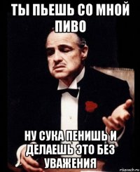 ты пьешь со мной пиво ну сука пенишь и делаешь это без уважения