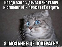 когда взял у друга приставку и сломал её и просят её отдать я: мозьнё ещё поиграть?