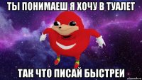 ты понимаеш я хочу в туалет так что писай быстреи