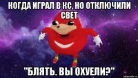 когда играл в кс, но отключили свет "блять. вы охуели?"