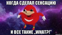 когда сделал сенсацию и все такие „what?!”