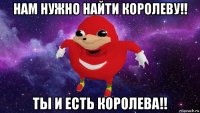 нам нужно найти королеву!! ты и есть королева!!