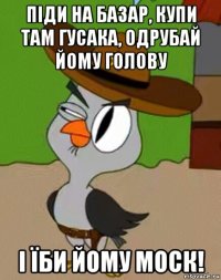 пiди на базар, купи там гусака, одрубай йому голову i їби йому моск!