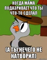 когда мама подазривает что ты что-то сделал (а ты нечего не натворил)