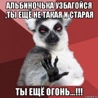 альбиночька узбагойся ,ты ещё не такая и старая ты ещё огонь...!!!