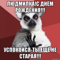 людмилка!с днём рождения!!! успокойся-ты ещё не старая!!!