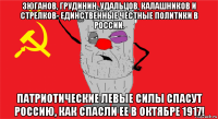 зюганов, грудинин, удальцов, калашников и стрелков- единственные честные политики в россии. патриотические левые силы спасут россию, как спасли ее в октябре 1917!