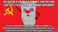 вот когда я служил в армии с 1982 по 1984 год- вот это была армия. наша, народная. а сейчас,при капитализме,идя служить в армию, ты вольно или невольно учавствуешь в империалистических захватнических войнах и угнетении бедных народов!