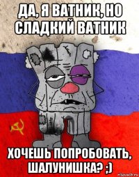 да, я ватник, но сладкий ватник хочешь попробовать, шалунишка? ;)