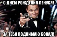 с днем рождения ленуся! за тебя поднимаю бокал!