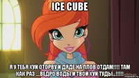 ice cube я у тебя хуй оторву и дяде на плов отдам!!!! там как раз ....ведро воды и твой хуй туды...!!!!!