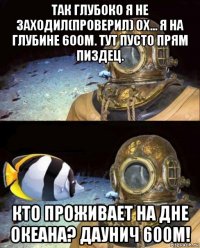 так глубоко я не заходил(проверил) ох... я на глубине 600м. тут пусто прям пиздец. кто проживает на дне океана? даунич 600м!