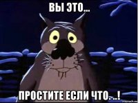 вы это... простите если что. ..!