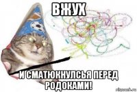 вжух и сматюкнулсья перед родоками!