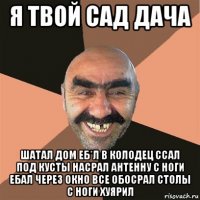 я твой сад дача шатал дом еб*л в колодец ссал под кусты насрал антенну с ноги ебал через окно все обосрал столы с ноги хуярил