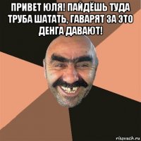 привет юля! пайдёшь туда труба шатать, гаварят за это денга давают! 