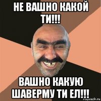 не вашно какой ти!!! вашно какую шаверму ти ел!!!