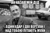 як казав мій дід один удар і дві вертухи і над тобою літають мухи