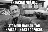 як казав мій дід хто мене лайкав, той красавчік без вопросов